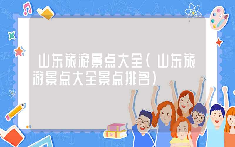 山东旅游景点大全（山东旅游景点大全景点排名）