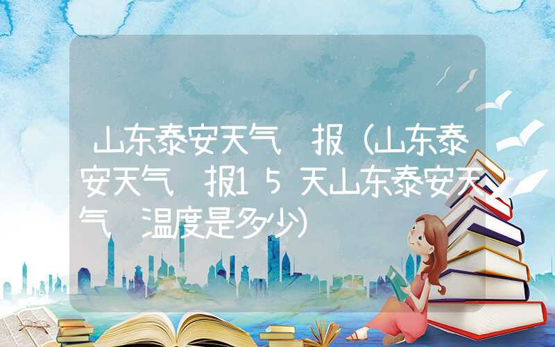 山东泰安天气预报（山东泰安天气预报15天山东泰安天气 温度是多少）