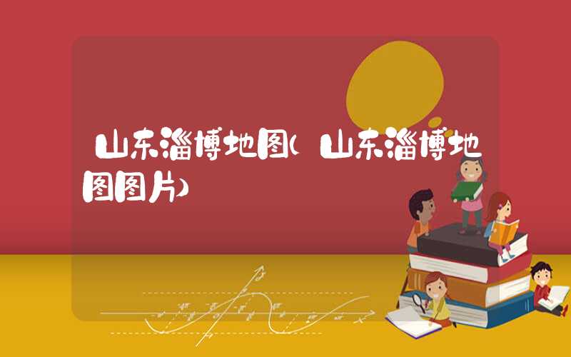 山东淄博地图（山东淄博地图图片）