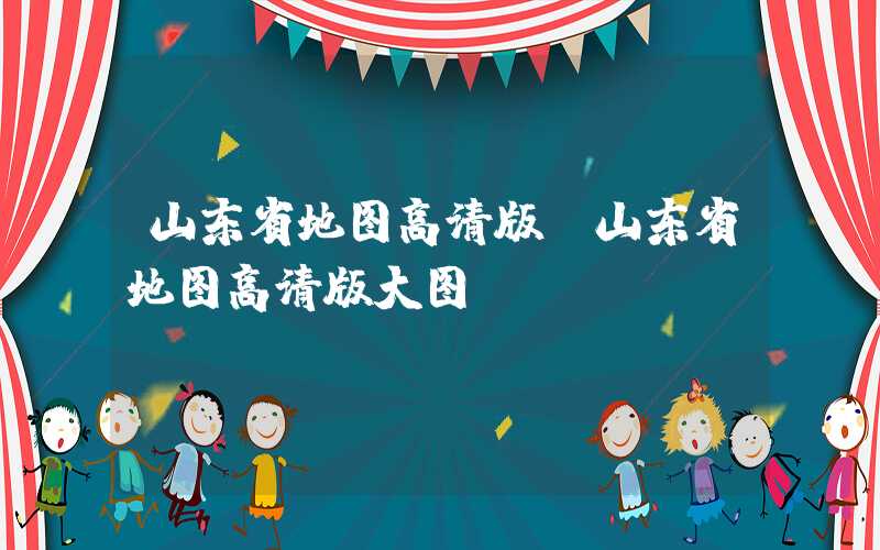 山东省地图高清版（山东省地图高清版大图）