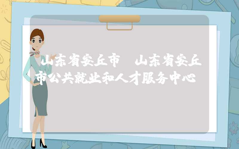 山东省安丘市（山东省安丘市公共就业和人才服务中心）