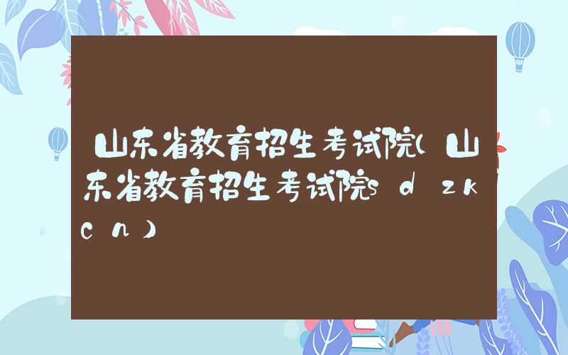 山东省教育招生考试院（山东省教育招生考试院sdzkcn）