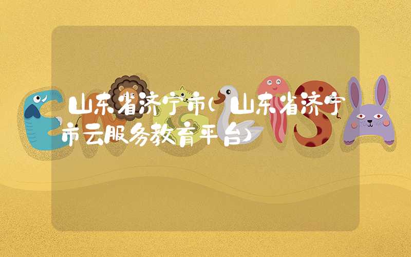 山东省济宁市(山东省济宁市云服务教育平台)