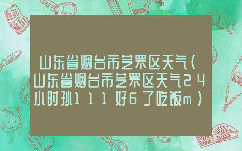 山东省烟台市芝罘区天气（山东省烟台市芝罘区天气24小时孙111好6了吃饭m）