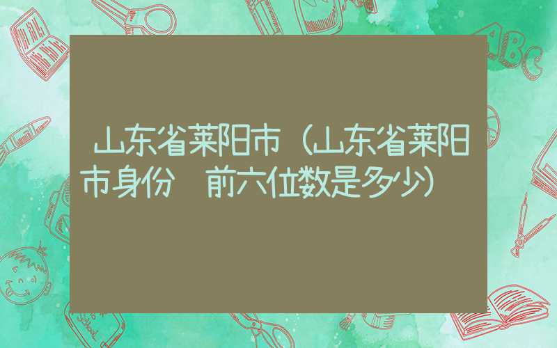 山东省莱阳市（山东省莱阳市身份证前六位数是多少）