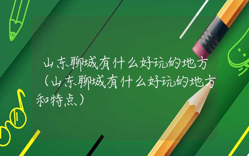 山东聊城有什么好玩的地方（山东聊城有什么好玩的地方和特点）