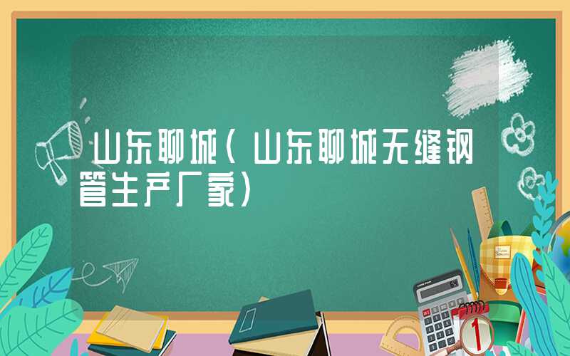 山东聊城（山东聊城无缝钢管生产厂家）