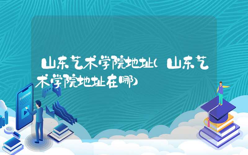 山东艺术学院地址（山东艺术学院地址在哪）