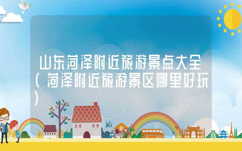 山东菏泽附近旅游景点大全（菏泽附近旅游景区哪里好玩）