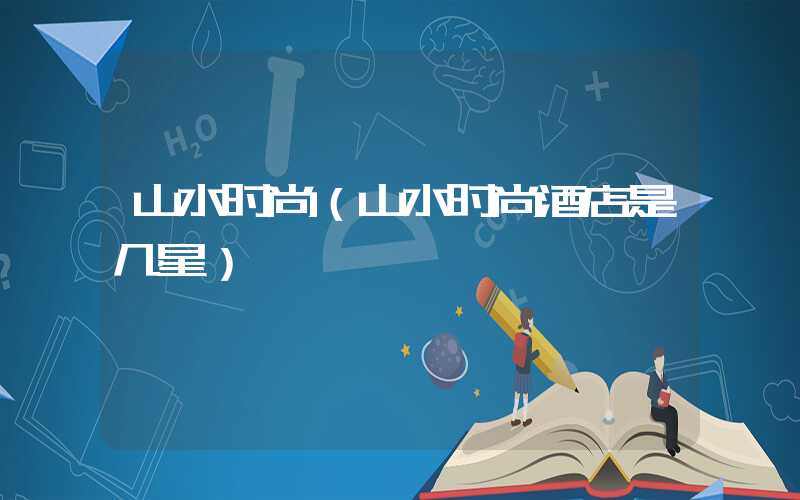 山水时尚（山水时尚酒店是几星）