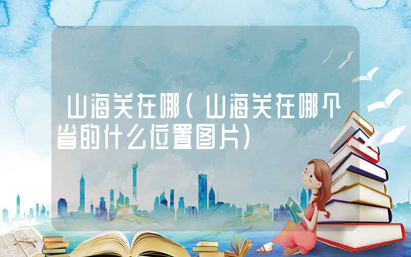 山海关在哪(山海关在哪个省的什么位置图片)