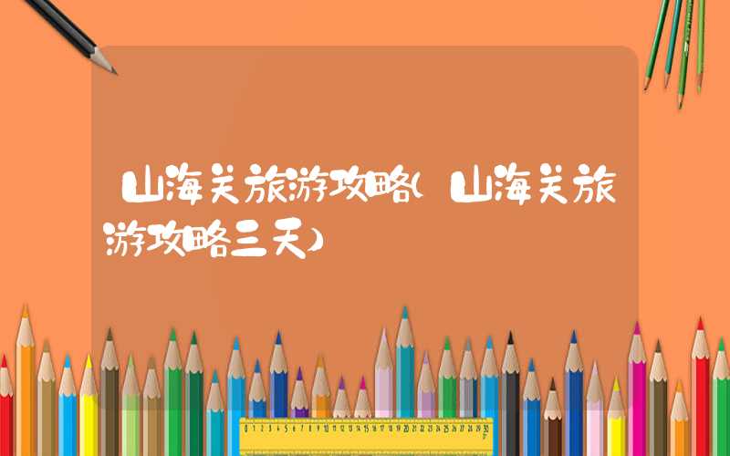 山海关旅游攻略（山海关旅游攻略三天）