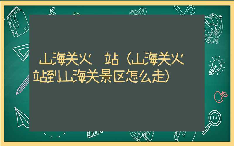 山海关火车站（山海关火车站到山海关景区怎么走）