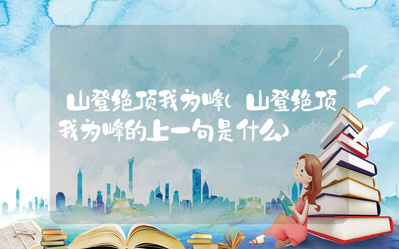 山登绝顶我为峰（山登绝顶我为峰的上一句是什么）
