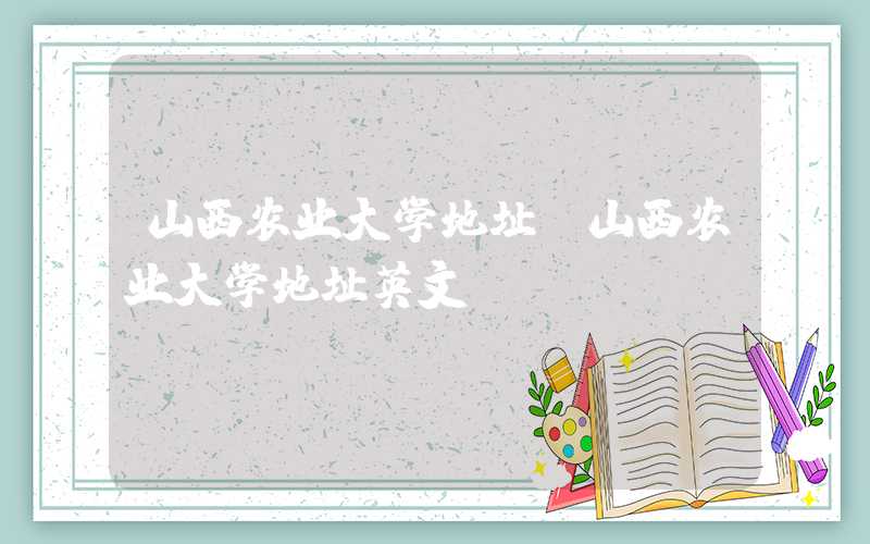 山西农业大学地址(山西农业大学地址英文)
