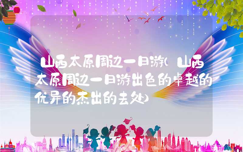 山西太原周边一日游（山西太原周边一日游出色的卓越的优异的杰出的去处）