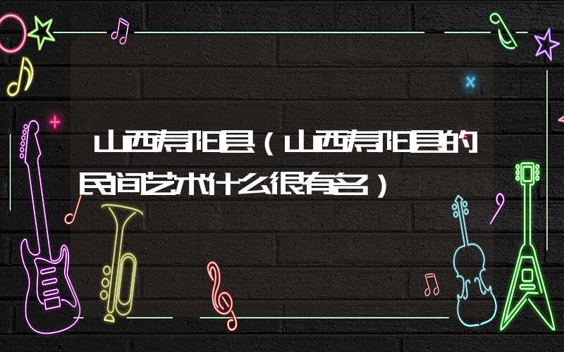 山西寿阳县（山西寿阳县的民间艺术什么很有名）