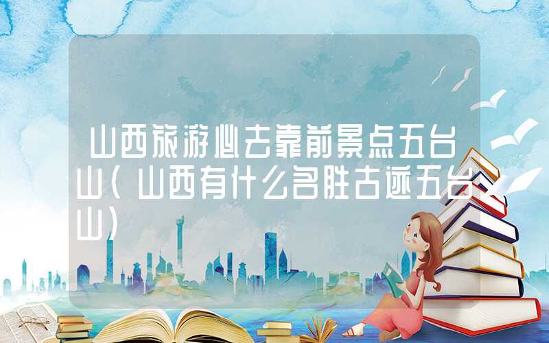 山西旅游必去靠前景点五台山（山西有什么名胜古迹五台山）