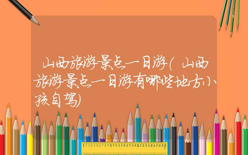 山西旅游景点一日游(山西旅游景点一日游有哪些地方小孩自驾)
