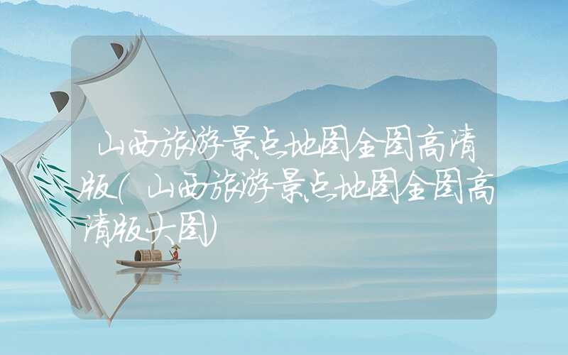 山西旅游景点地图全图高清版（山西旅游景点地图全图高清版大图）