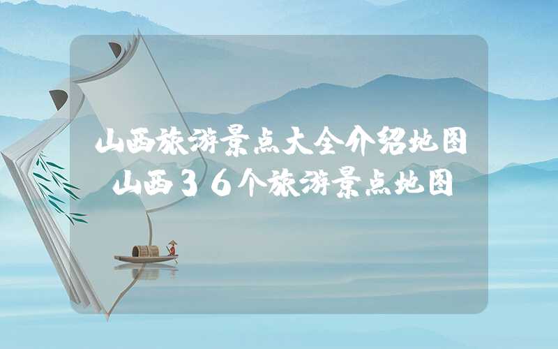 山西旅游景点大全介绍地图（山西36个旅游景点地图）