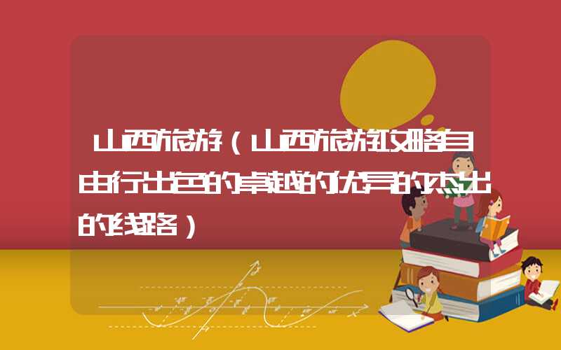 山西旅游（山西旅游攻略自由行出色的卓越的优异的杰出的线路）