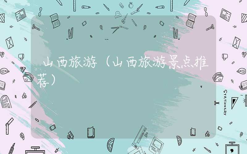 山西旅游（山西旅游景点推荐）