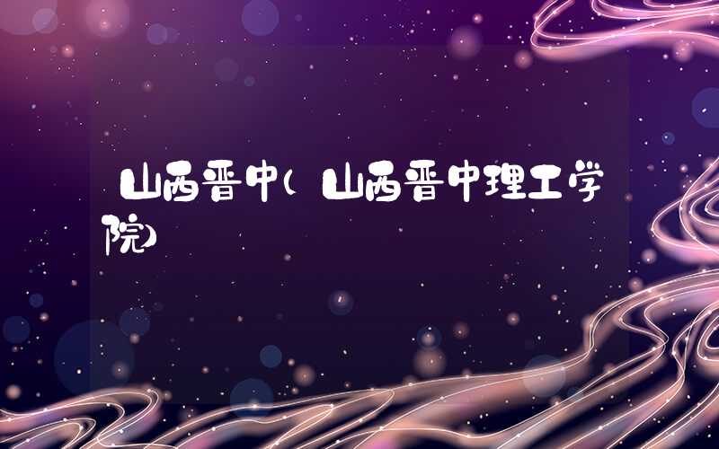 山西晋中(山西晋中理工学院)