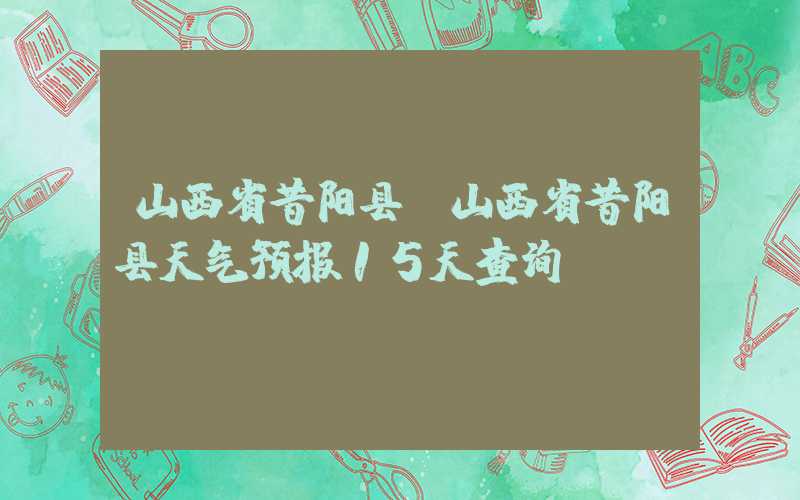 山西省昔阳县（山西省昔阳县天气预报15天查询）