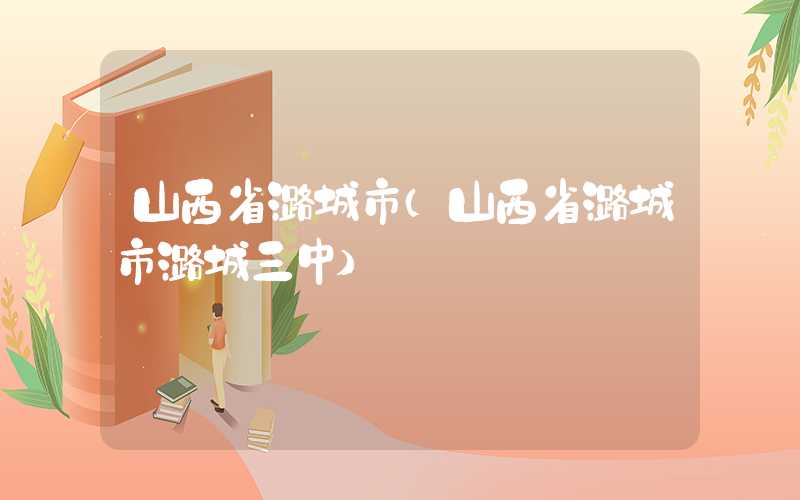山西省潞城市（山西省潞城市潞城三中）
