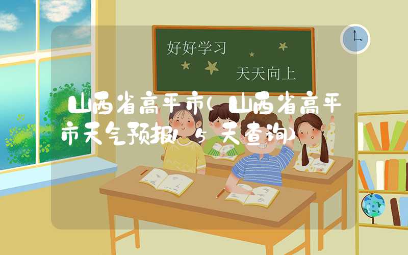 山西省高平市（山西省高平市天气预报15天查询）