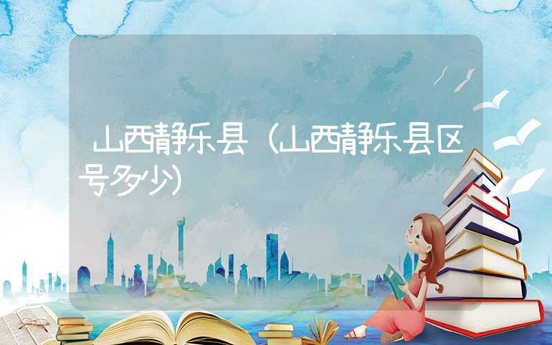 山西静乐县（山西静乐县区号多少）