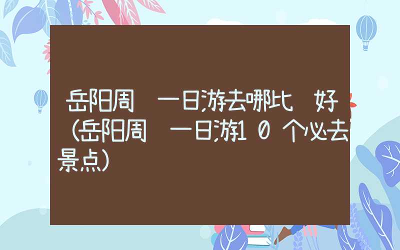 岳阳周边一日游去哪比较好（岳阳周边一日游10个必去景点）