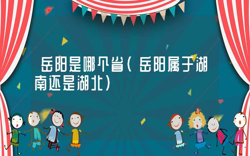 岳阳是哪个省（岳阳属于湖南还是湖北）