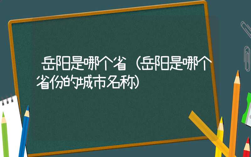 岳阳是哪个省(岳阳是哪个省份的城市名称)