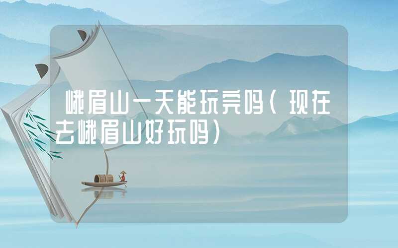峨眉山一天能玩完吗(现在去峨眉山好玩吗)