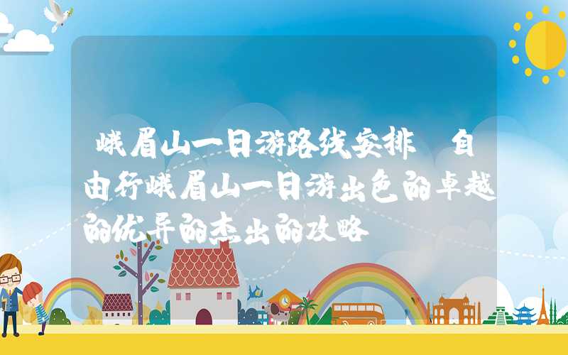 峨眉山一日游路线安排（自由行峨眉山一日游出色的卓越的优异的杰出的攻略）