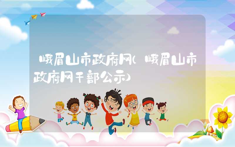 峨眉山市政府网（峨眉山市政府网干部公示）