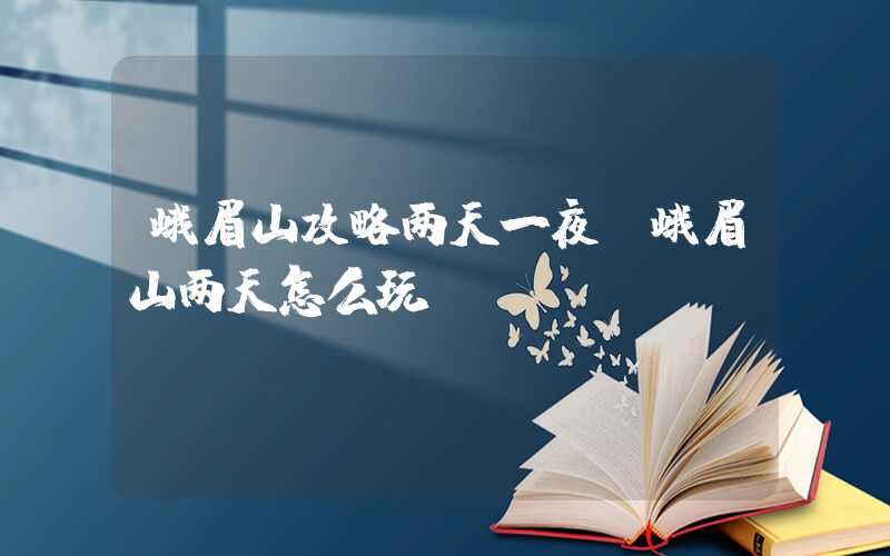峨眉山攻略两天一夜（峨眉山两天怎么玩）