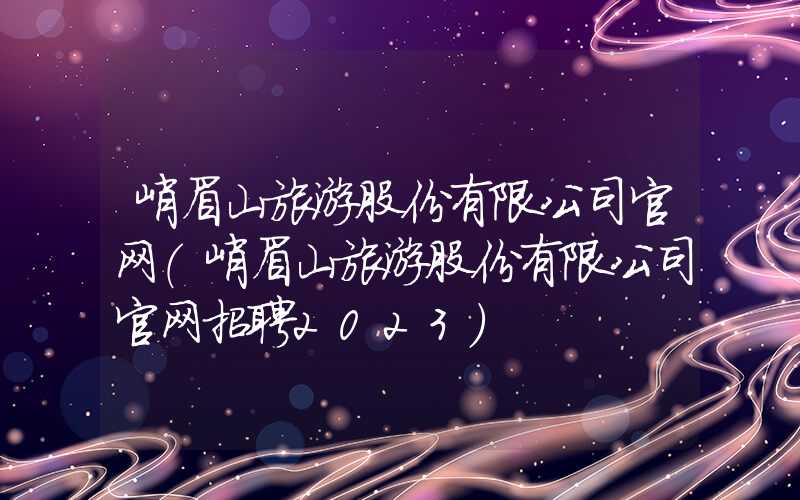 峨眉山旅游股份有限公司官网（峨眉山旅游股份有限公司官网招聘2023）