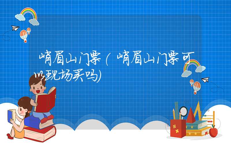 峨眉山门票（峨眉山门票可以现场买吗）