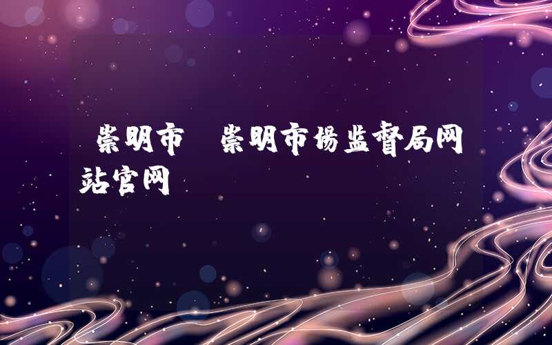 崇明市（崇明市场监督局网站官网）