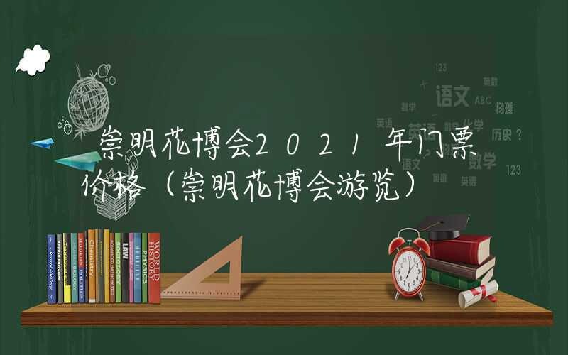 崇明花博会2021年门票价格（崇明花博会游览）