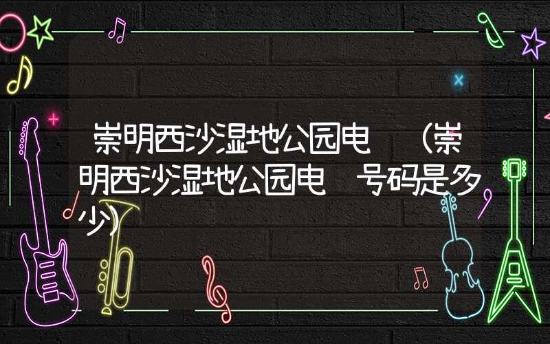 崇明西沙湿地公园电话(崇明西沙湿地公园电话号码是多少)