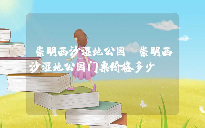 崇明西沙湿地公园(崇明西沙湿地公园门票价格多少)
