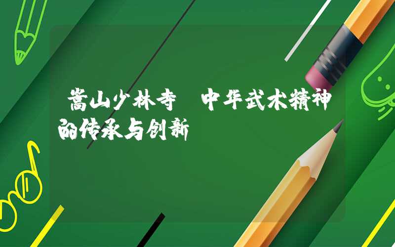 嵩山少林寺:中华武术精神的传承与创新