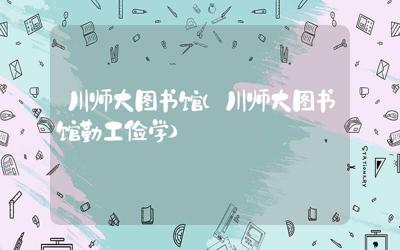 川师大图书馆（川师大图书馆勤工俭学）