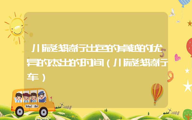 川藏线骑行出色的卓越的优异的杰出的时间（川藏线骑行车）