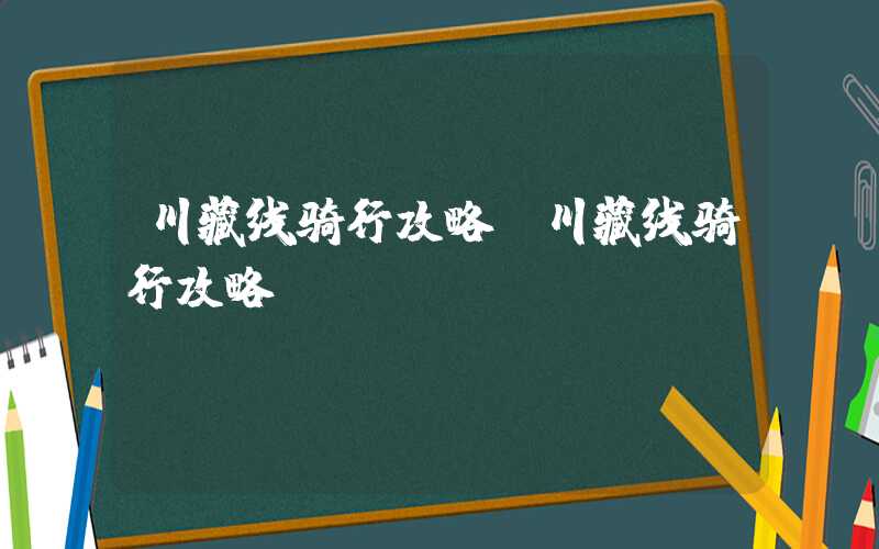 川藏线骑行攻略（川藏线骑行攻略pdf）
