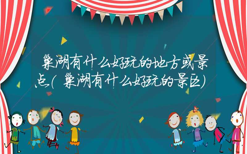 巢湖有什么好玩的地方或景点（巢湖有什么好玩的景区）